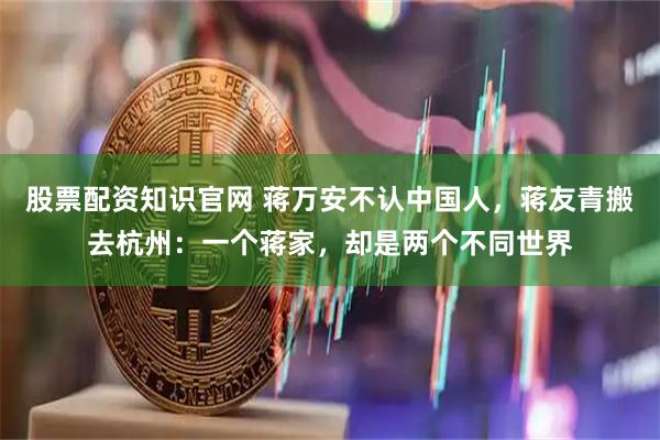 股票配资知识官网 蒋万安不认中国人，蒋友青搬去杭州：一个蒋家，却是两个不同世界