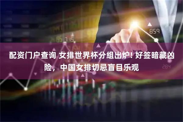 配资门户查询 女排世界杯分组出炉! 好签暗藏凶险，中国女排切忌盲目乐观